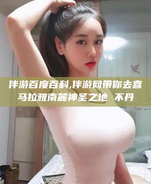 韩城伴游百度百科,伴游网带你去喜马拉雅南麓神圣之地 不丹