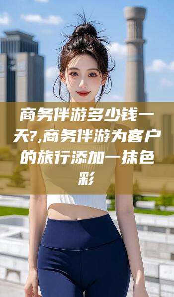 韩城商务伴游多少钱一天?,商务伴游为客户的旅行添加一抹色彩
