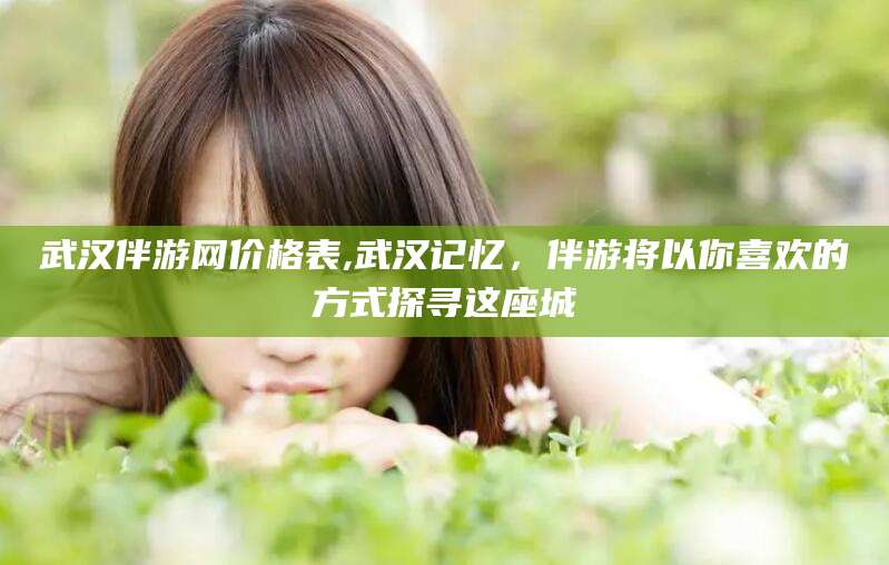 韩城武汉伴游网价格表,武汉记忆，伴游将以你喜欢的方式探寻这座城