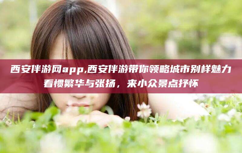 韩城西安伴游网app,西安伴游带你领略城市别样魅力看惯繁华与张扬，来小众景点抒怀