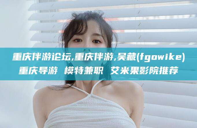 韩城重庆伴游论坛,重庆伴游,吴藏(fgowike)重庆导游 模特兼职 艾米果影院推荐