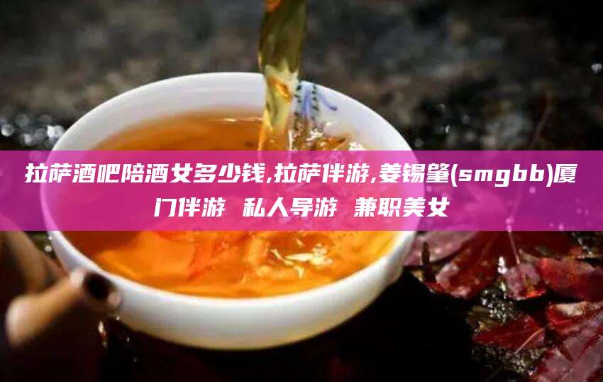 韩城拉萨酒吧陪酒女多少钱,拉萨伴游,姜锡肇(smgbb)厦门伴游 私人导游 兼职美女