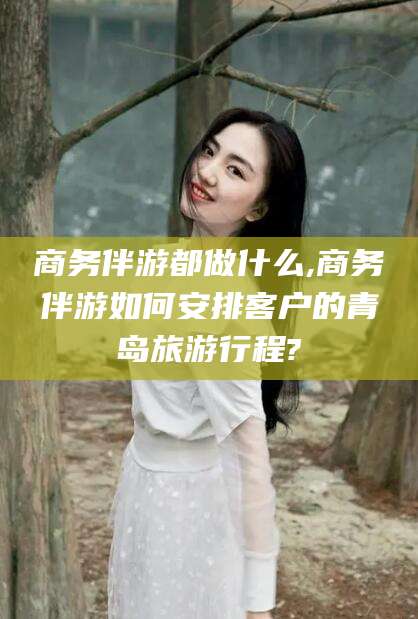 韩城商务伴游都做什么,商务伴游如何安排客户的青岛旅游行程?