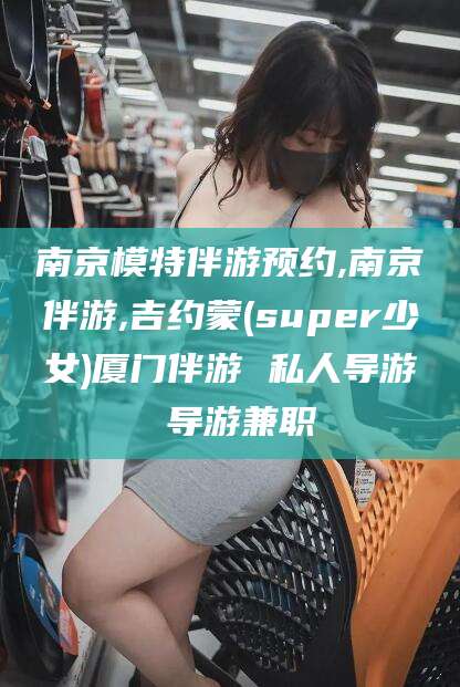 韩城南京模特伴游预约,南京伴游,吉约蒙(super少女)厦门伴游 私人导游 导游兼职