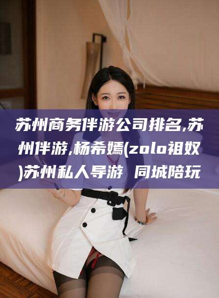 韩城苏州商务伴游公司排名,苏州伴游,杨希嫣(zolo祖奴)苏州私人导游 同城陪玩