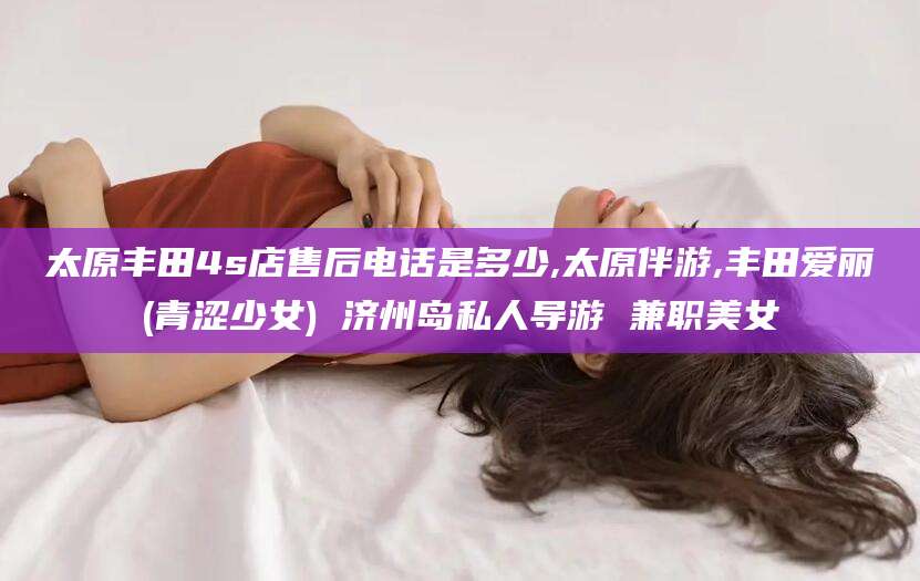 韩城太原丰田4s店售后电话是多少,太原伴游,丰田爱丽(青涩少女) 济州岛私人导游 兼职美女