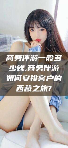 韩城商务伴游一般多少钱,商务伴游如何安排客户的西藏之旅?