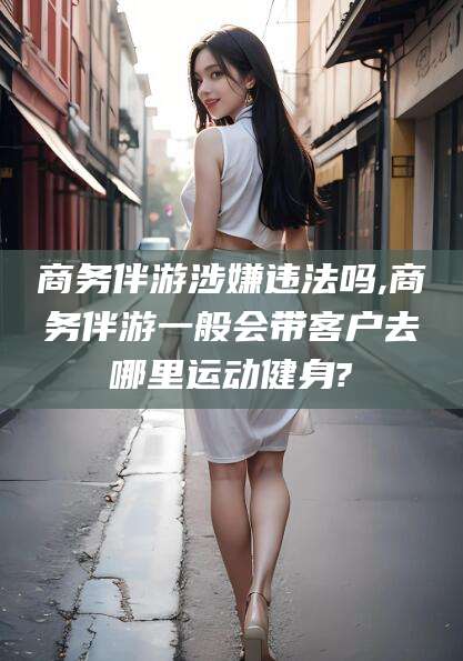 韩城商务伴游涉嫌违法吗,商务伴游一般会带客户去哪里运动健身?