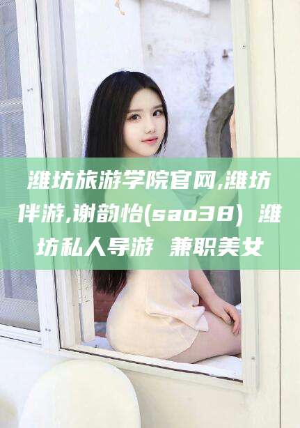 韩城潍坊旅游学院官网,潍坊伴游,谢韵怡(sao38) 潍坊私人导游 兼职美女