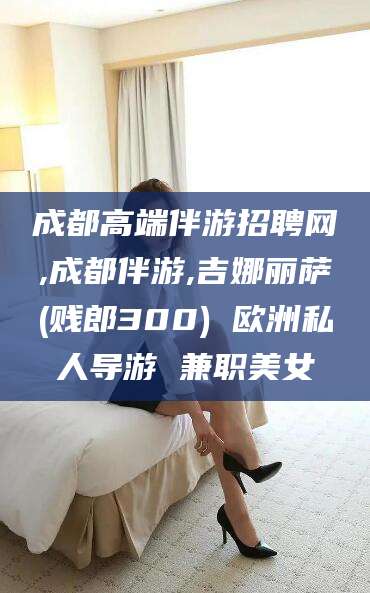 韩城成都高端伴游招聘网,成都伴游,吉娜丽萨(贱郎300) 欧洲私人导游 兼职美女