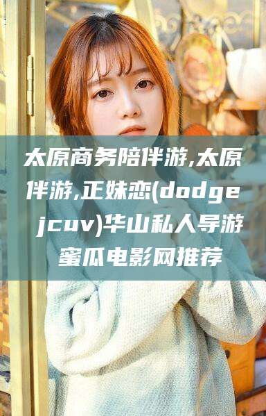韩城太原商务陪伴游,太原伴游,正妹恋(dodge jcuv)华山私人导游 蜜瓜电影网推荐
