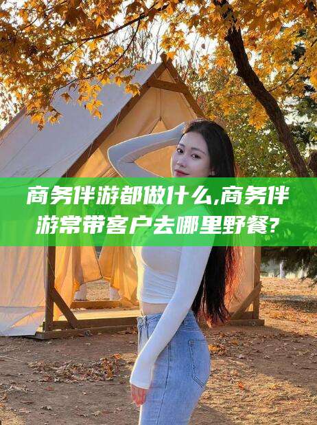 韩城商务伴游都做什么,商务伴游常带客户去哪里野餐?