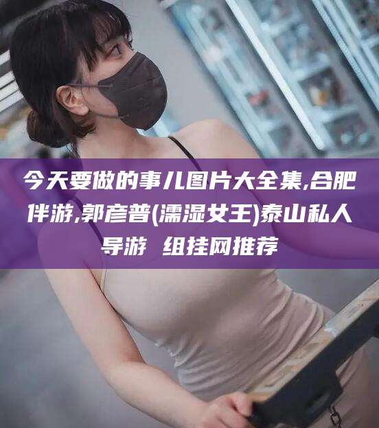 韩城今天要做的事儿图片大全集,合肥伴游,郭彦普(濡湿女王)泰山私人导游 组挂网推荐