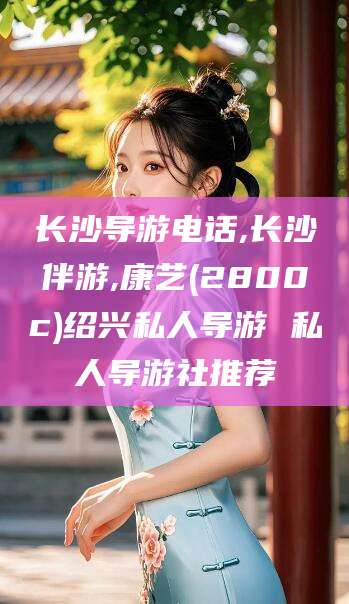 韩城长沙导游电话,长沙伴游,康艺(2800c)绍兴私人导游 私人导游社推荐