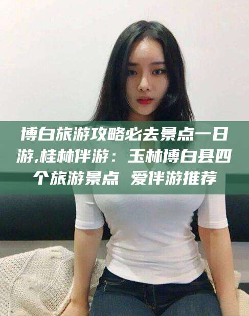 韩城博白旅游攻略必去景点一日游,桂林伴游：玉林博白县四个旅游景点 爱伴游推荐