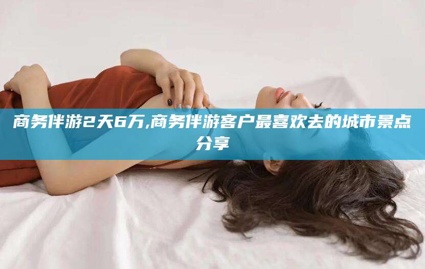 韩城商务伴游2天6万,商务伴游客户最喜欢去的城市景点分享