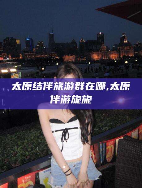 韩城太原结伴旅游群在哪,太原伴游旎旎