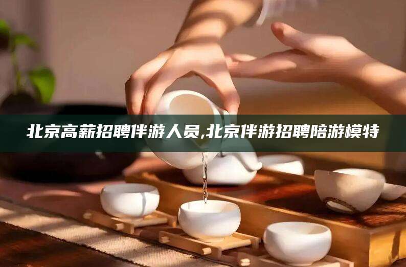 韩城北京高薪招聘伴游人员,北京伴游招聘陪游模特