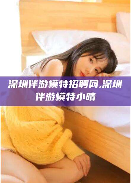 韩城深圳伴游模特招聘网,深圳伴游模特小晴