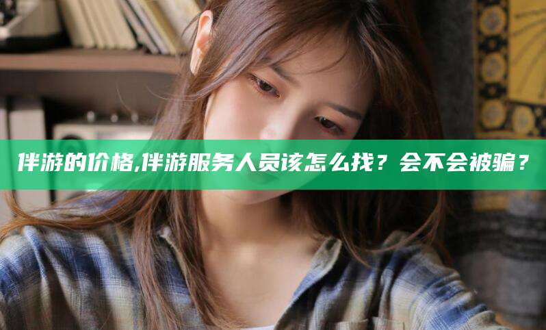 韩城伴游的价格,伴游服务人员该怎么找？会不会被骗？