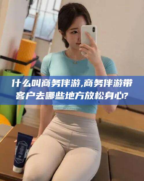 韩城什么叫商务伴游,商务伴游带客户去哪些地方放松身心?