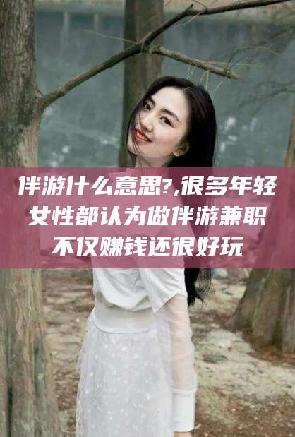 韩城伴游什么意思?,很多年轻女性都认为做伴游兼职不仅赚钱还很好玩