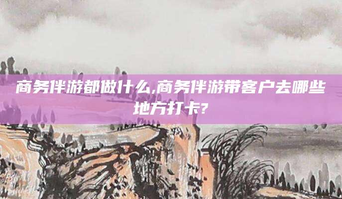 韩城商务伴游都做什么,商务伴游带客户去哪些地方打卡?