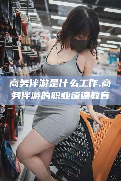 韩城商务伴游是什么工作,商务伴游的职业道德教育