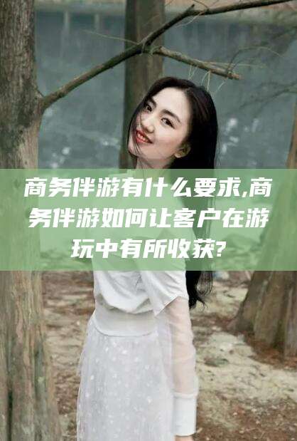 韩城商务伴游有什么要求,商务伴游如何让客户在游玩中有所收获?