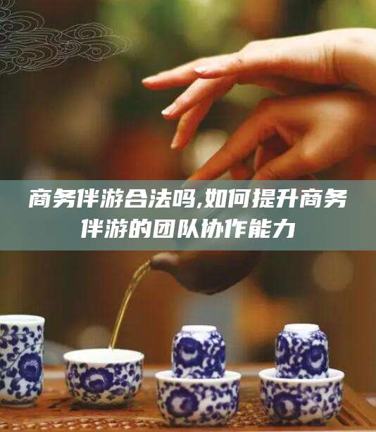 韩城商务伴游合法吗,如何提升商务伴游的团队协作能力