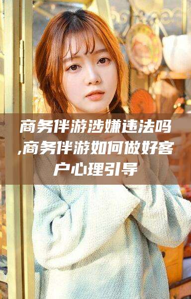 韩城商务伴游涉嫌违法吗,商务伴游如何做好客户心理引导