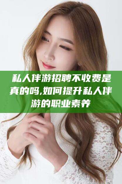 韩城私人伴游招聘不收费是真的吗,如何提升私人伴游的职业素养