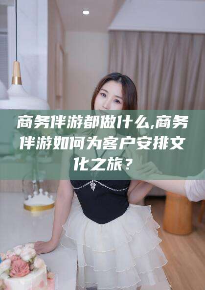 韩城商务伴游都做什么,商务伴游如何为客户安排文化之旅？