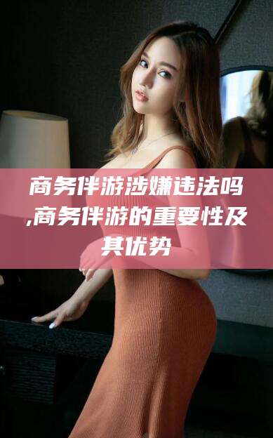 韩城商务伴游涉嫌违法吗,商务伴游的重要性及其优势