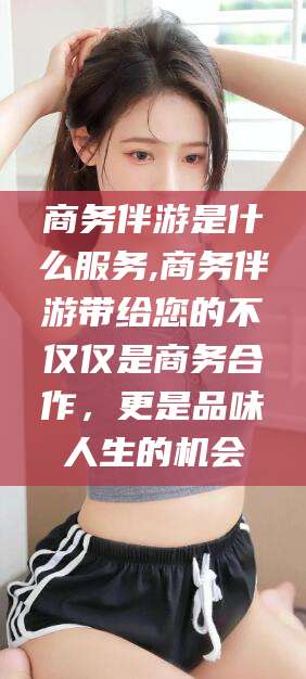 韩城商务伴游是什么服务,商务伴游带给您的不仅仅是商务合作，更是品味人生的机会