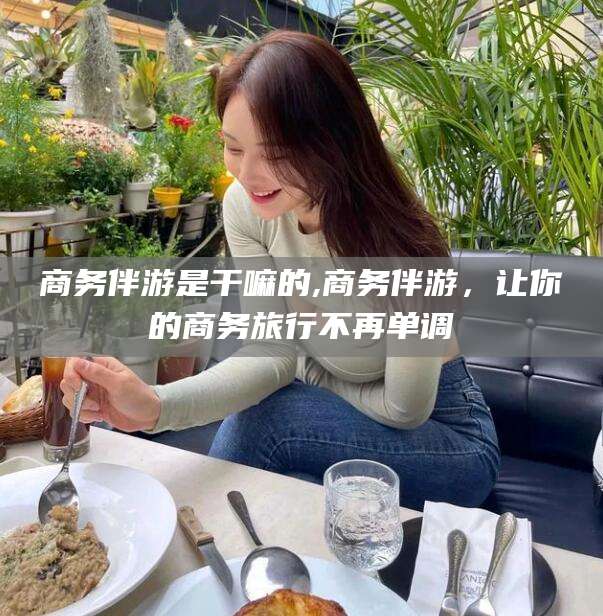 韩城商务伴游是干嘛的,商务伴游，让你的商务旅行不再单调