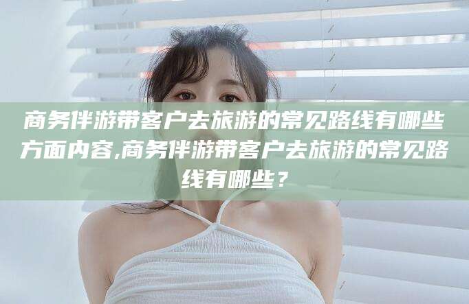 韩城商务伴游带客户去旅游的常见路线有哪些方面内容,商务伴游带客户去旅游的常见路线有哪些？