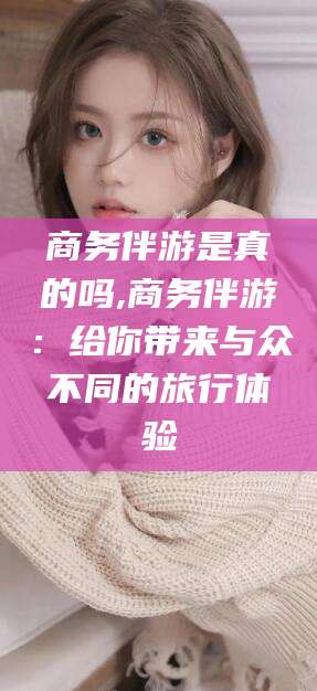 韩城商务伴游是真的吗,商务伴游：给你带来与众不同的旅行体验