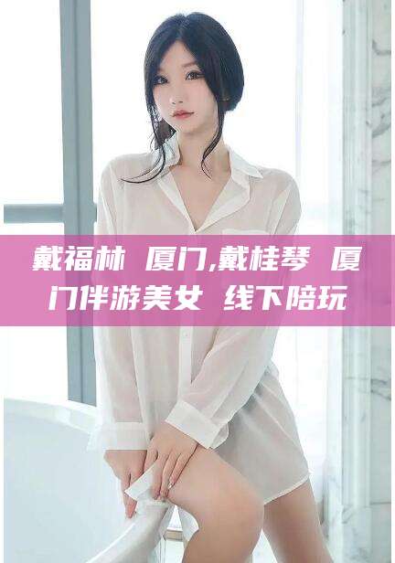 韩城戴福林 厦门,戴桂琴 厦门伴游美女 线下陪玩