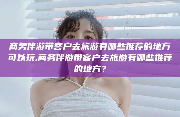 韩城商务伴游带客户去旅游有哪些推荐的地方可以玩,商务伴游带客户去旅游有哪些推荐的地方？