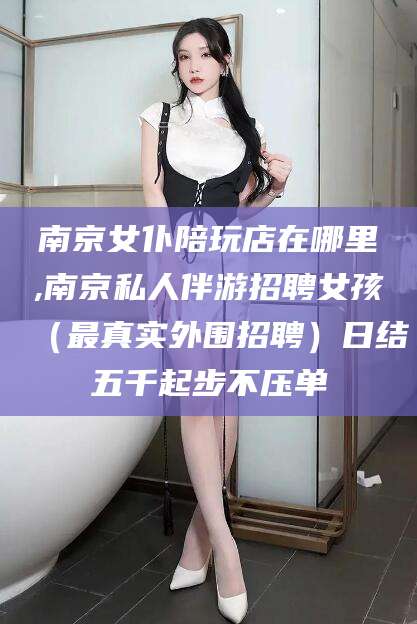 韩城南京女仆陪玩店在哪里,南京私人伴游招聘女孩（最真实外围招聘）日结五千起步不压单