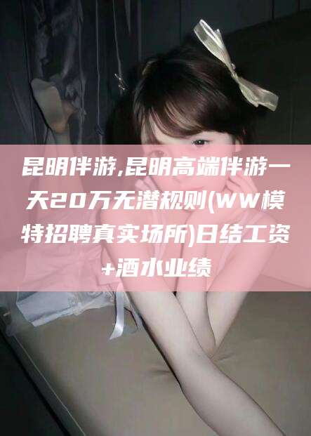 韩城昆明伴游,昆明高端伴游一天20万无潜规则(WW模特招聘真实场所)日结工资+酒水业绩