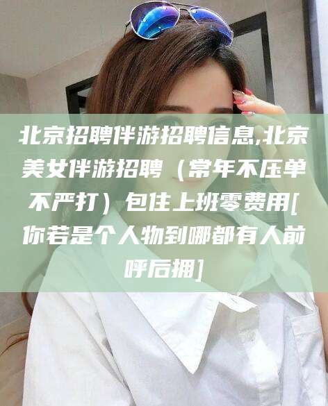 韩城北京招聘伴游招聘信息,北京美女伴游招聘（常年不压单不严打）包住上班零费用[你若是个人物到哪都有人前呼后拥]