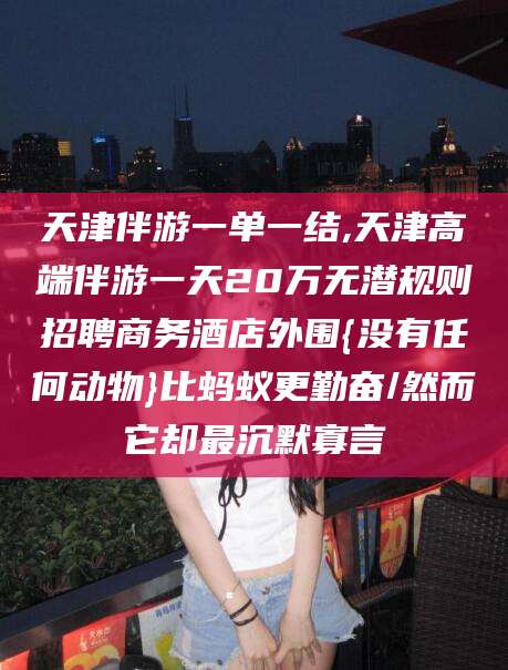 韩城天津伴游一单一结,天津高端伴游一天20万无潜规则招聘商务酒店外围{没有任何动物}比蚂蚁更勤奋/然而它却最沉默寡言
