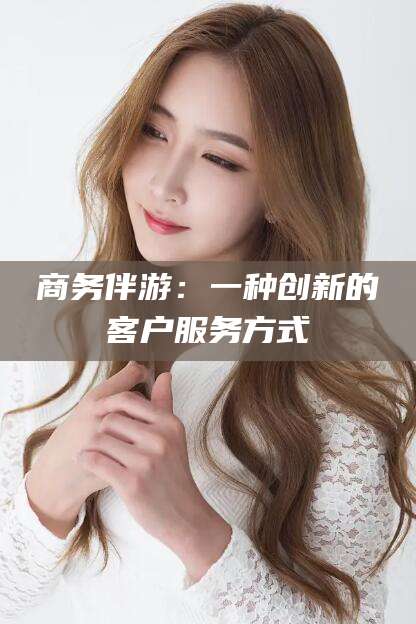 韩城商务伴游：一种创新的客户服务方式