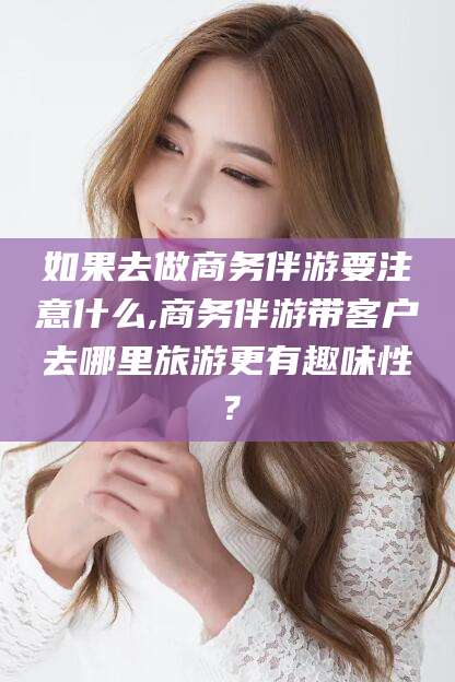 韩城如果去做商务伴游要注意什么,商务伴游带客户去哪里旅游更有趣味性？