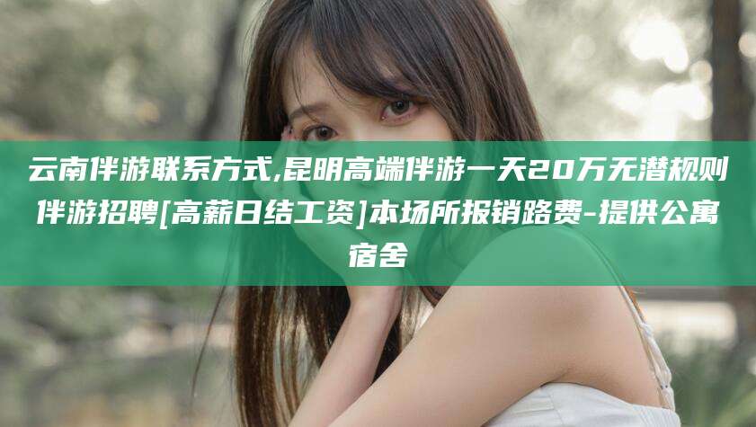 韩城云南伴游联系方式,昆明高端伴游一天20万无潜规则伴游招聘[高薪日结工资]本场所报销路费-提供公寓宿舍