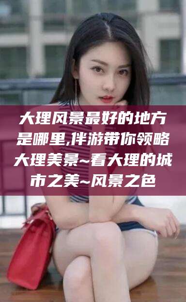 韩城大理风景最好的地方是哪里,伴游带你领略大理美景~看大理的城市之美~风景之色