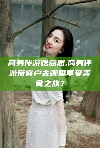 韩城商务伴游啥意思,商务伴游带客户去哪里享受美食之旅？