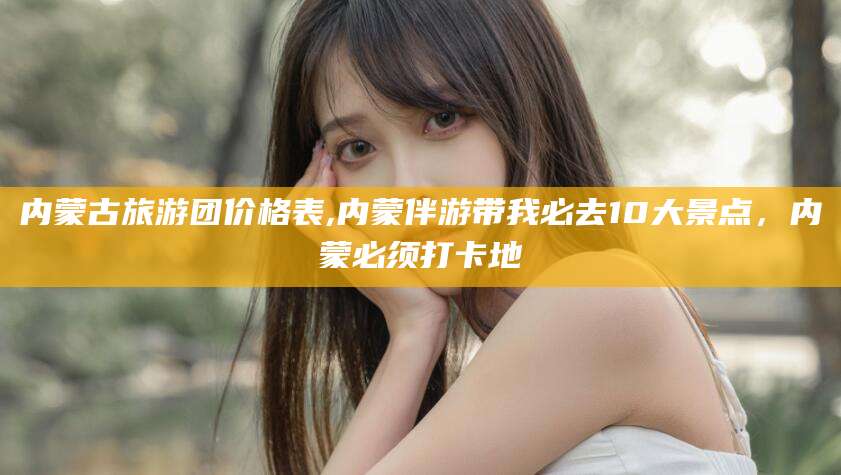 韩城内蒙古旅游团价格表,内蒙伴游带我必去10大景点，内蒙必须打卡地